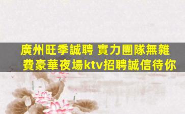 廣州旺季誠聘 實力團隊無雜費豪華夜場ktv招聘誠信待你